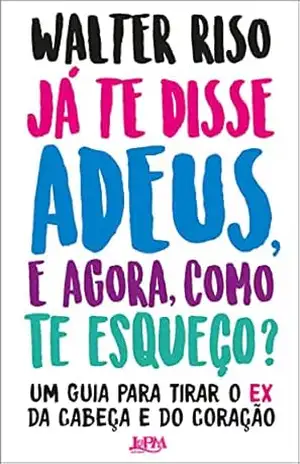 Já te disse adeus e, agora, como te esqueço?: Um guia para tirar o ex da cabeça e do coração – Walter Riso