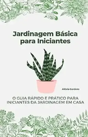 Jardinagem Básica para Iniciantes: O Guia Rápido e Prático para Iniciantes da Jardinagem em Casa – Aléxia Gardens