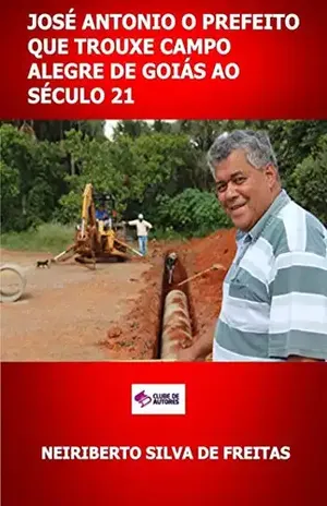 José Antonio O Prefeito Que Trouxe Campo Alegre De Goiás Ao Século 21 - Neiriberto Silva De Freitas