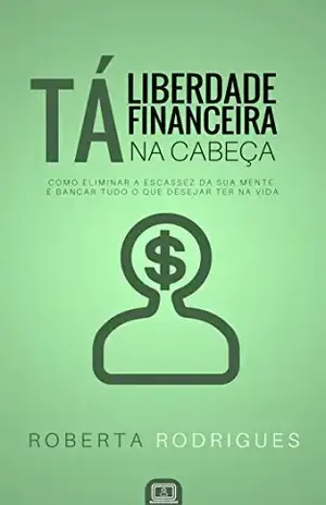 Liberdade Financeira Tá na Cabeça: Como Eliminar a Escassez da sua Mente e Bancar Tudo o Que Desejar Ter na Vida – Roberta Rodrigues