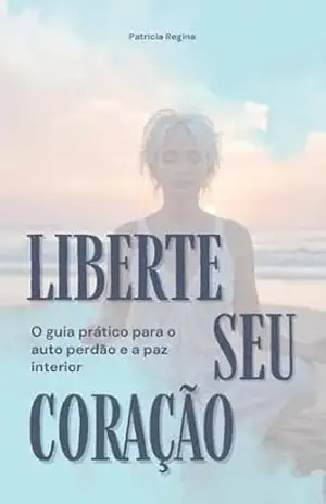 LIBERTE SEU CORAÇÃO: O guia prático para o auto perdão e a paz interior – PATRICIA REGINA