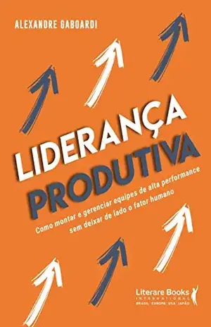 Liderança produtiva: como montar e gerenciar equipes de alta performance sem deixar de lado o fator humano - Alexandre Gaboardi