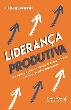 Liderança produtiva: como montar e gerenciar equipes de alta performance sem deixar de lado o fator humano – Alexandre Gaboardi