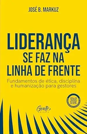 Liderança se faz na linha de frente: Fundamentos de ética, disciplina e humanização para gestores – José B. Markuz