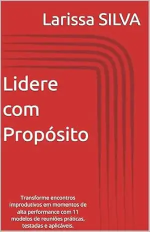Lidere com Propósito: Transforme encontros improdutivos em momentos de alta performance com 11 modelos de reuniões práticas, testadas e aplicáveis. – Larissa  SILVA
