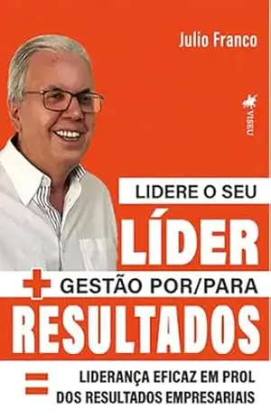 Lidere o seu Líder + Gestão por/para Resultados = Liderança eficaz em prol dos Resultados Empresariais – Julio Franco