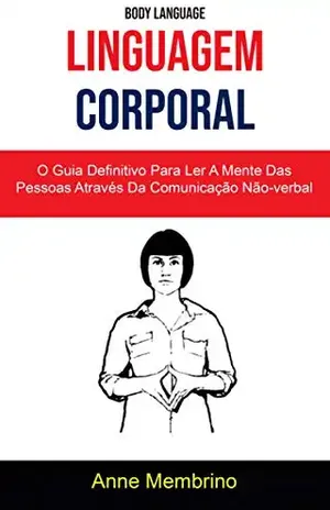 Linguagem Corporal: O Guia Definitivo Para Ler A Mente Das Pessoas Através Da Comunicação Não–verbal ( Body Language) - Anne Membrino