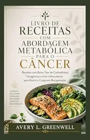Livro de Receitas com Abordagem Metabólica para o Câncer: Receitas com Baixo Teor de Carboidratos, Cetogênicas e Anti–inflamatórias para Nutrir o Corpo em Recuperação – AVERY L. GREENWELL