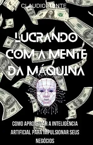 Lucrando com a Mente da Máquina:: Como Aproveitar a Inteligência Artificial para Impulsionar Seus Negócios - Claudio Soares Monte