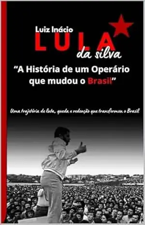 Luiz Inácio Lula da Silva "A História de um Operário que mudou o Brasil”.: Uma trajetória de luta, queda e redenção que transformou o Brasil - Antonio da Silva