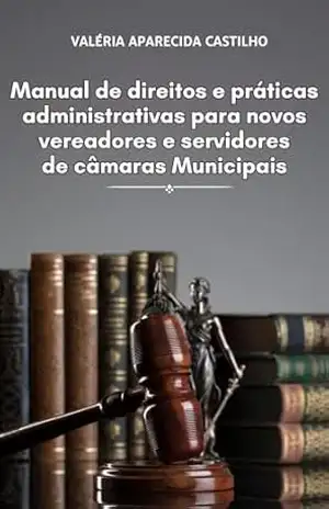 MANUAL DE DIREITO E PRÁTICAS ADMINISTRATIVAS PARA NOVOS VEREADORES E SERVIDORES DE CÂMARAS MUNICIPAIS – Valéria Aparecida  Castilho