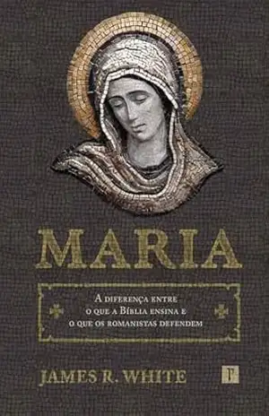 Maria: A diferença entre o que a Bíblia ensina e o que os romanistas defendem - James R. White