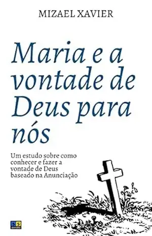 MARIA E A VONTADE DE DEUS PARA NÓS: Um estudo sobre como conhecer e fazer a vontade de Deus baseado na Anunciação – Mizael Xavier