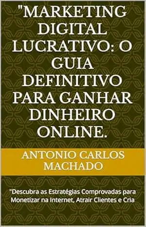 "Marketing Digital Lucrativo: O Guia Definitivo para Ganhar Dinheiro Online.: "Descubra as Estratégias Comprovadas para Monetizar na Internet, Atrair Clientes e Cria - Antonio Carlos Machado