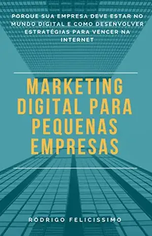 Marketing Digital para Pequenas Empresas: Porque sua Empresa deve estar no Mundo Digital e Como desenvolver Estratégias para Vencer na Internet - Rodrigo Felicissimo