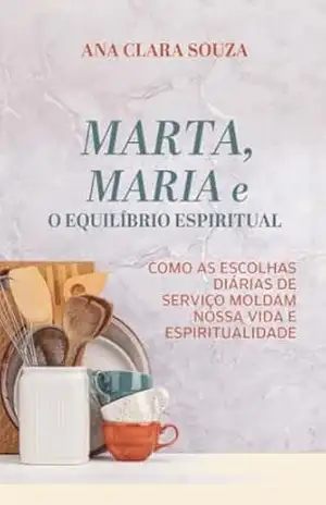Marta, Maria e o Equilíbrio Espiritual: Como as escolhas diárias de serviço moldam nossa vida e espiritualidade – Ana Clara Souza