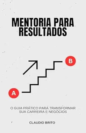 Mentoria para Resultados: O Guia Prático para Transformar sua Carreira e Negócios: Como Construir uma Jornada de Sucesso com Estratégias de Mentoria Comprovadas - Claudio Brito