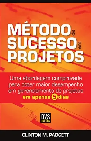 Método de Sucesso em Projetos: Uma abordagem comprovada para obter maior desempenho em gerenciamento de projetos em apenas 5 dias - Clinton M. Padgett