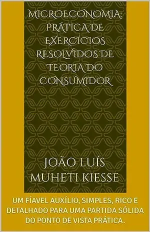 MICROECONOMIA: PRÁTICA DE EXERCÍCIOS RESOLVIDOS DE TEORIA DO CONSUMIDOR: UM FÍAVEL AUXÍLIO, SIMPLES, RICO E DETALHADO PARA UMA PARTIDA SÓLIDA DO PONTO DE VISTA PRÁTICA. - JOÃO LUÍS  MUHETI KIESSE 