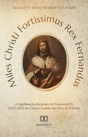 Miles Christi Fortissimus Rex Fernandus: a legitimação do poder de Fernando III (1217–1252) na Crônica Latina dos Reis de Castela - Augusto João Moretti Junior