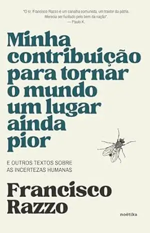 Minha contribuição para tornar o mundo um lugar ainda pior: E outros textos sobre as incertezas humanas – Francisco Razzo