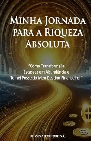 Minha Jornada para a Riqueza Absoluta: Como Transformei Escassez em Abundância e Tomei Posse do Meu Destino Financeiro – Ulisses Alexandre N.C.