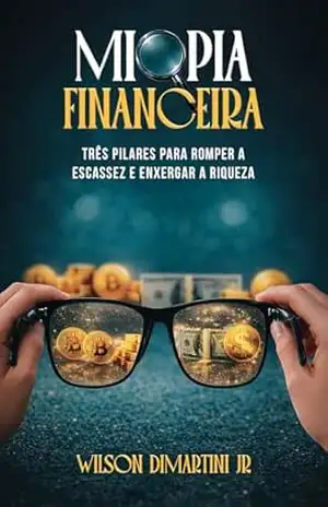 MIOPIA FINANCEIRA: TRÊS PILARES PARA ROMPER A ESCASSEZ E ENXERGAR A RIQUEZA – WILSON DIMARTINI JR.