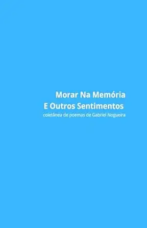 Morar Na Memória E Outros Sentimentos: Coletânea de Poemas de Gabriel Nogueira – Gabriel Nogueira