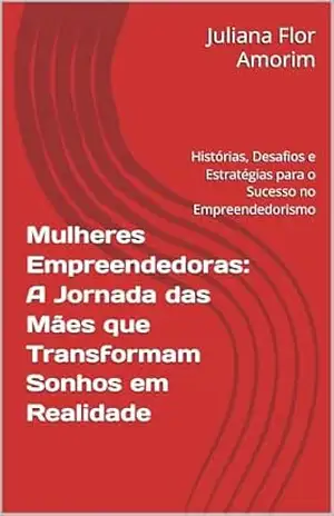 Mulheres Empreendedoras: A Jornada das Mães que Transformam Sonhos em Realidade: Histórias, Desafios e Estratégias para o Sucesso no Empreendedorismo – Juliana  Flor Amorim