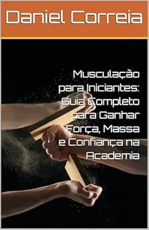 Musculação para Iniciantes: Guia Completo para Ganhar Força, Massa e Confiança na Academia - Daniel  Correia