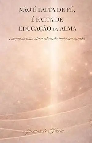 Não é falta de fé, é falta de Educação da Alma: Porque só uma alma educada pode ser curada – Janaina de Paula Da Silva