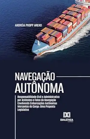 Navegação Autônoma: Responsabilidade Civil e Administrativa por Acidentes e Fatos da Navegação Envolvendo Embarcações Autônomas Mercantes de Carga: Uma Proposta Legislativa – Andréia Propp Arend