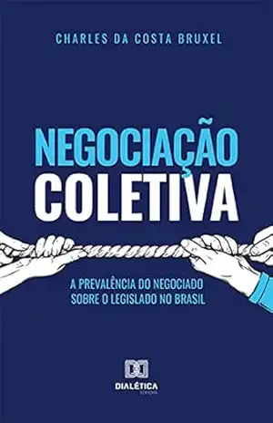Negociação Coletiva: A Prevalência do Negociado Sobre o Legislado no Brasil - Charles da Costa Bruxel