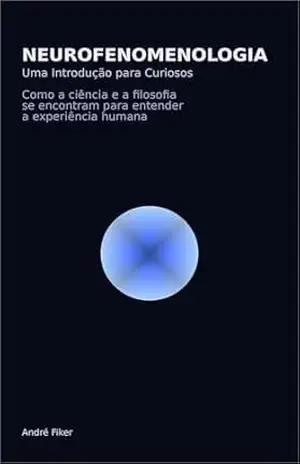 Neurofenomenologia – Uma Introdução para Curiosos: Como a ciência e a filosofia se encontram para entender a experiência humana - Andre Fiker