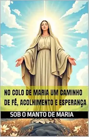 No Colo de Maria Um Caminho de Fé, Acolhimento e Esperança (Nossa Senhora: Refúgio do Coração Orações, Consolo e Proteção Espiritual Livro 1) - Adriana Ferreira