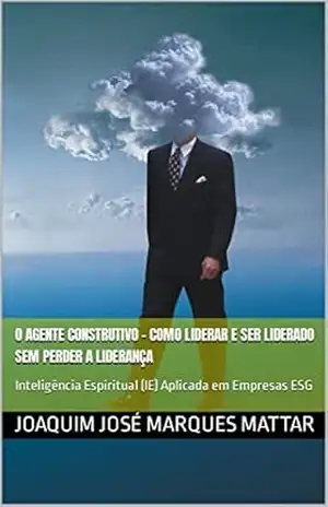 O AGENTE CONSTRUTIVO – Como Liderar e Ser Liderado Sem Perder a Liderança: Inteligência Espiritual (IE) Aplicada em Empresas ESG – Joaquim José Marques  Mattar