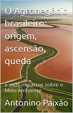 O Agronegócio brasileiro: origem, ascensão, queda: e seus impactos sobre o Meio Ambiente - Antonino Paixão