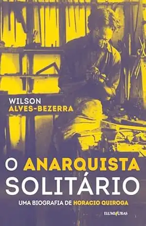 O anarquista solitário: uma biografia de Horacio Quiroga - Wilson Alves-Bezerra