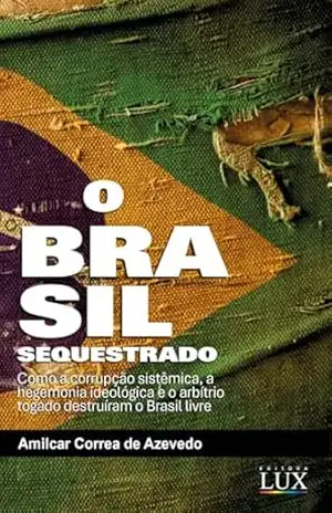 O Brasil sequestrado: Como a Corrupção Sistêmica, a Hegemonia Ideológica e o Arbítrio Togado Destruíram o Brasil Livre – Amilcar Correa Azevedo