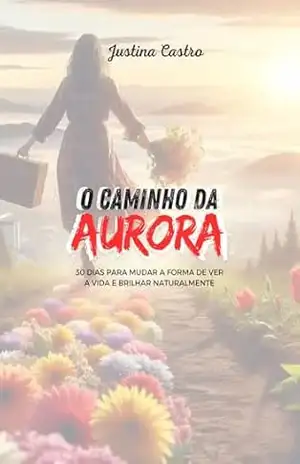 O Caminho da Aurora: 30 DIAS PARA MUDAR A FORMA DE VER A VIDA E BRILHAR NATURALMENTE - Justina Castro