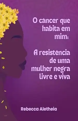 O Câncer que habita em mim: A resistência de uma Mulher Negra Livre e Viva – Rebecca Aletheia