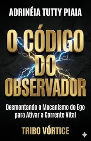 O CÓDIGO DO OBSERVADOR: Desmontando o Mecanismo do Ego para Ativar a Corrente Vital – Adrinéia Tutty Piaia