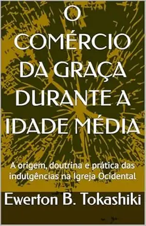 O COMÉRCIO DA GRAÇA DURANTE A IDADE MÉDIA: A origem, doutrina e prática das indulgências na Igreja Ocidental - Ewerton B. Tokashiki