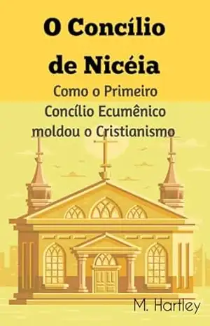 O Concílio de Nicéia: Como o Primeiro Concílio Ecumênico moldou o Cristianismo: Desvendando os Debates Históricos, Intrigas Políticas e Triunfos Teológicos do Cristianismo Primitivo. – M.  Hartley