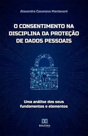 O consentimento na disciplina da proteção de dados pessoais: uma análise dos seus fundamentos e elementos – Alexandre Casanova Mantovani