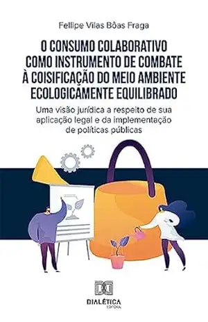 O consumo colaborativo como instrumento de combate à coisificação do meio ambiente ecologicamente equilibrado: uma visão jurídica a respeito de sua aplicação ... e da implementação de políticas públicas - Fellipe Vilas Bôas Fraga