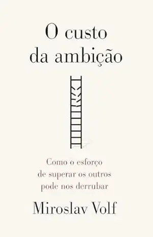 O custo da ambição: Como o esforço de superar os outros pode nos derrubar – Miroslav Volf