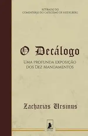 O Decálogo: Uma Profunda Exposição dos Dez Mandamentos – Zacharias Ursinus