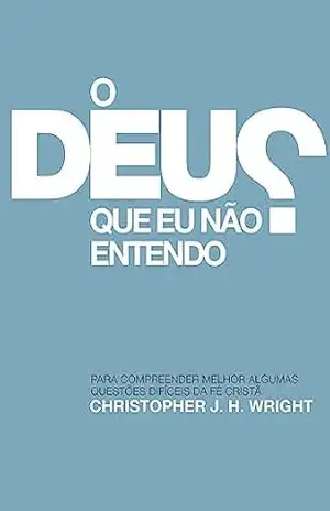 O Deus que eu não Entendo: Para compreender melhor algumas questões difíceis da fé cristã – Christopher J. H. Wright