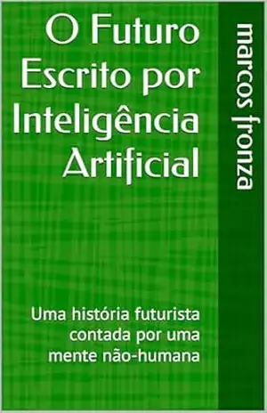 O Futuro Escrito por Inteligência Artificial: Uma história futurista contada por uma mente não–humana - marcos fronza